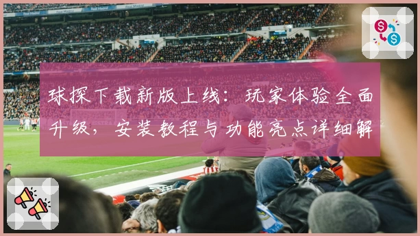 球探下载新版上线：玩家体验全面升级，安装教程与功能亮点详细解析