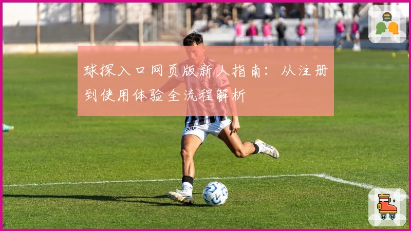 球探入口网页版新人指南：从注册到使用体验全流程解析