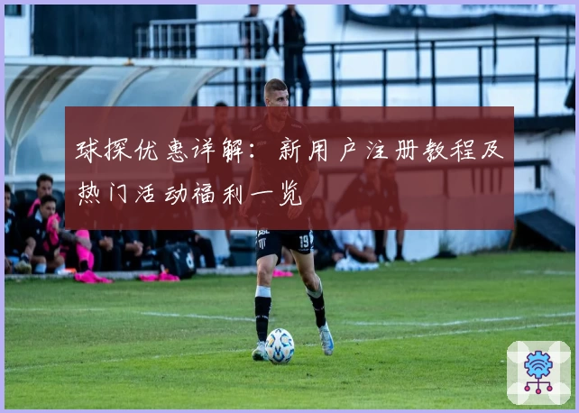 球探优惠详解:新用户注册教程及热门活动福利一览