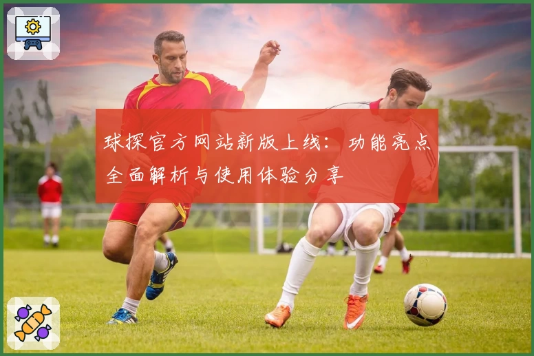 球探官方网站新版上线：功能亮点全面解析与使用体验分享