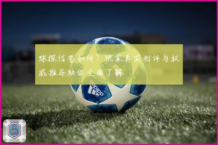 球探信誉如何？玩家真实测评与权威推荐助你全面了解