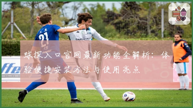 球探入口官网最新功能全解析：体验便捷安装方法与使用亮点