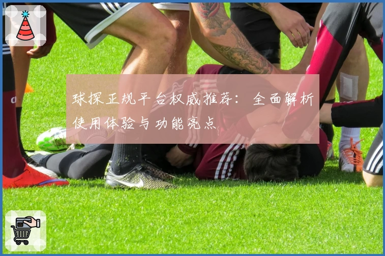 球探正规平台权威推荐：全面解析使用体验与功能亮点