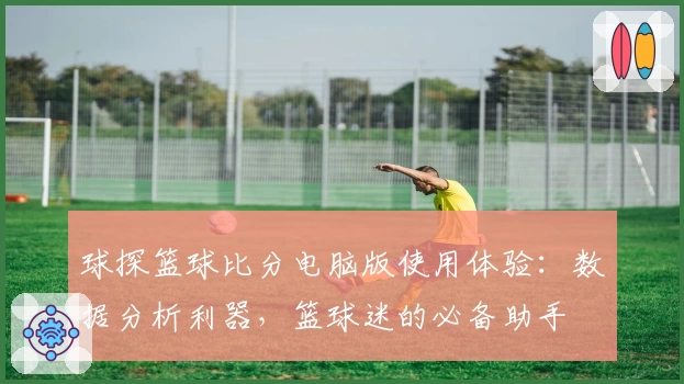 球探篮球比分电脑版使用体验：数据分析利器，篮球迷的必备助手