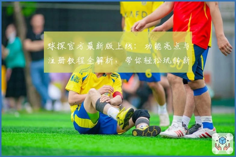 球探官方最新版上线：功能亮点与注册教程全解析，带你轻松玩转新体验