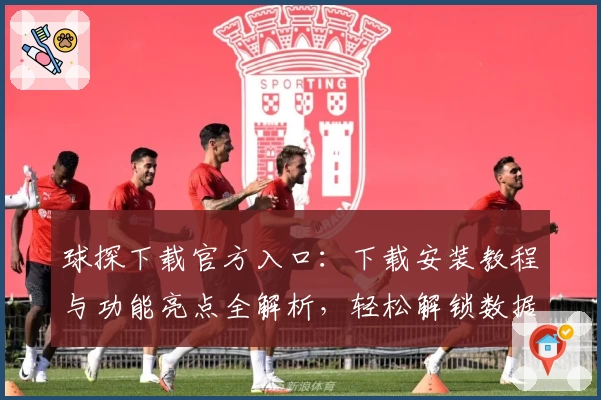 球探下载官方入口：下载安装教程与功能亮点全解析，轻松解锁数据服务新体验