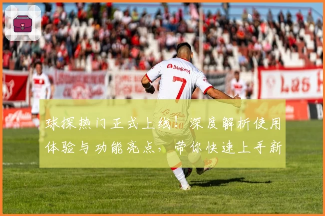 球探热门正式上线！深度解析使用体验与功能亮点，带你快速上手新手教程