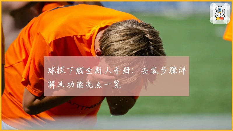 球探下载全新人手册：安装步骤详解及功能亮点一览