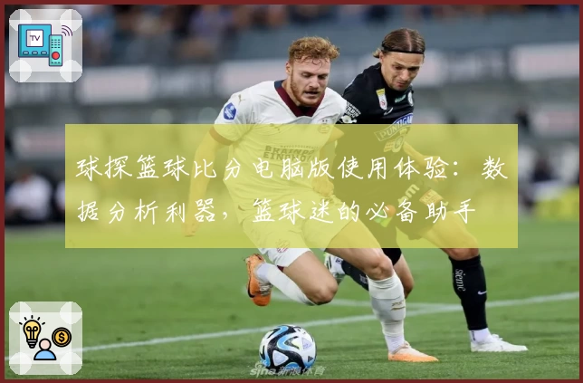 球探篮球比分电脑版使用体验：数据分析利器，篮球迷的必备助手